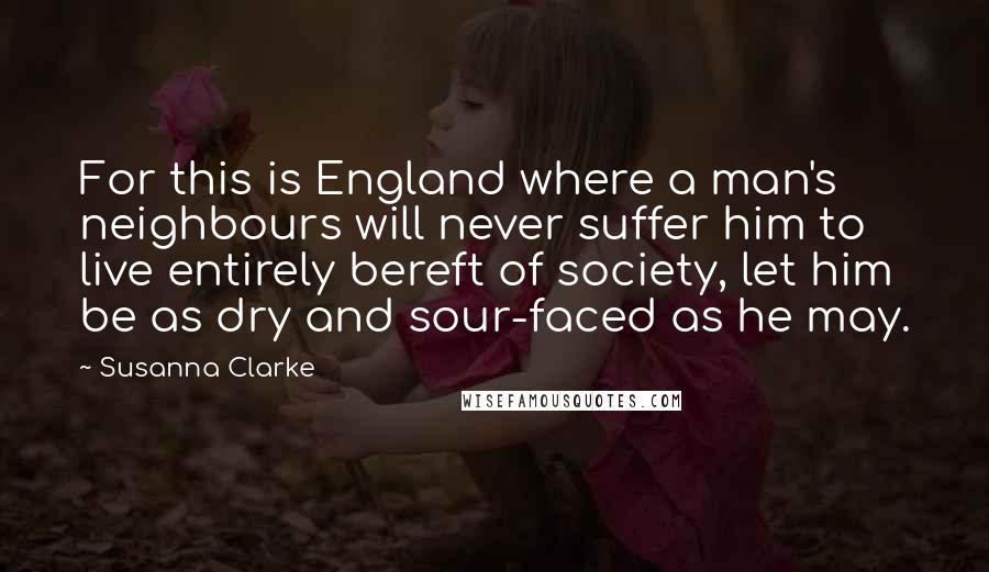 Susanna Clarke Quotes: For this is England where a man's neighbours will never suffer him to live entirely bereft of society, let him be as dry and sour-faced as he may.