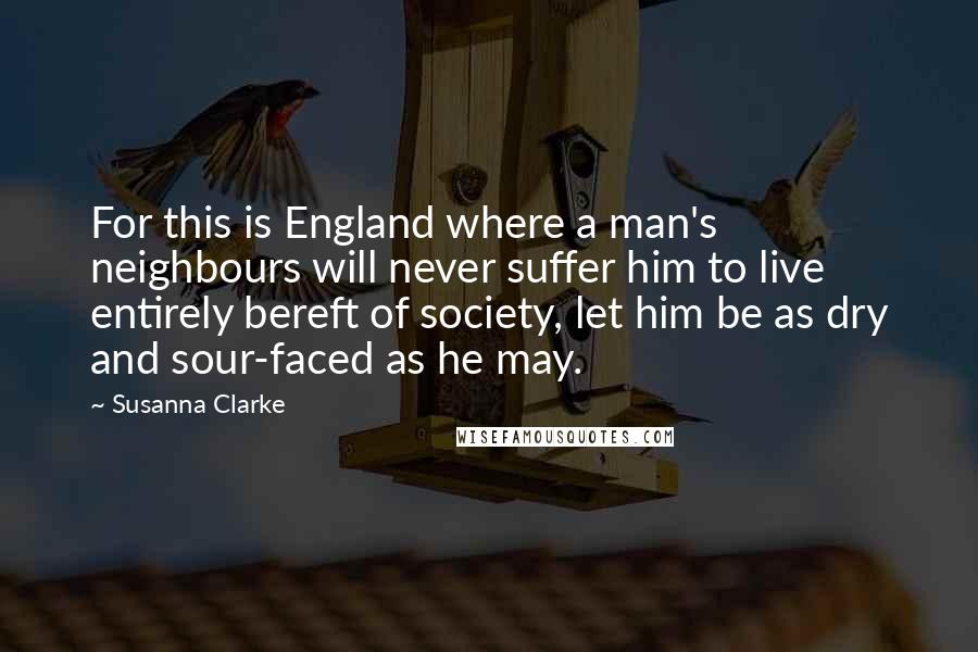 Susanna Clarke Quotes: For this is England where a man's neighbours will never suffer him to live entirely bereft of society, let him be as dry and sour-faced as he may.