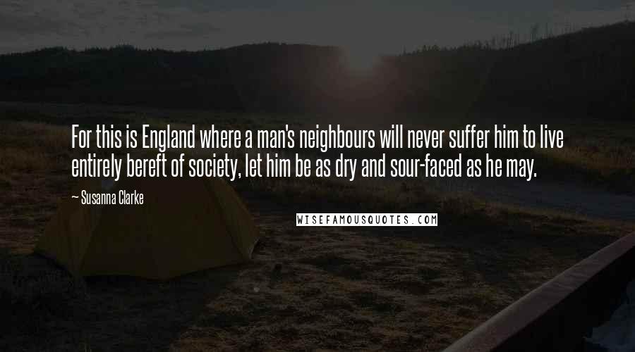 Susanna Clarke Quotes: For this is England where a man's neighbours will never suffer him to live entirely bereft of society, let him be as dry and sour-faced as he may.