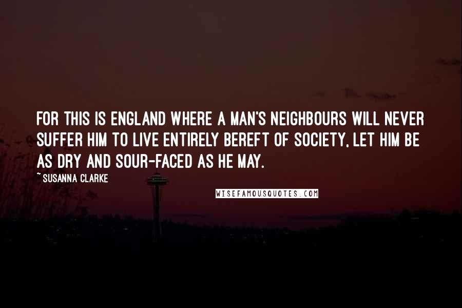 Susanna Clarke Quotes: For this is England where a man's neighbours will never suffer him to live entirely bereft of society, let him be as dry and sour-faced as he may.