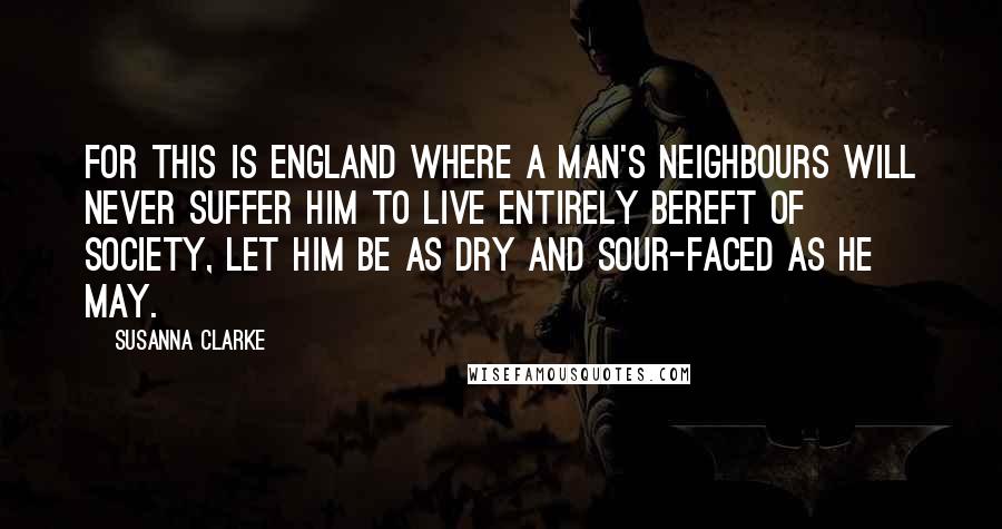 Susanna Clarke Quotes: For this is England where a man's neighbours will never suffer him to live entirely bereft of society, let him be as dry and sour-faced as he may.