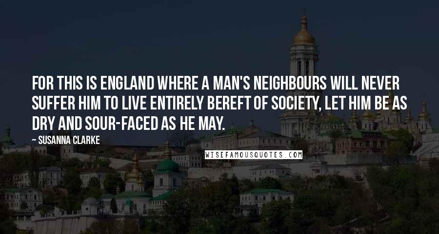 Susanna Clarke Quotes: For this is England where a man's neighbours will never suffer him to live entirely bereft of society, let him be as dry and sour-faced as he may.