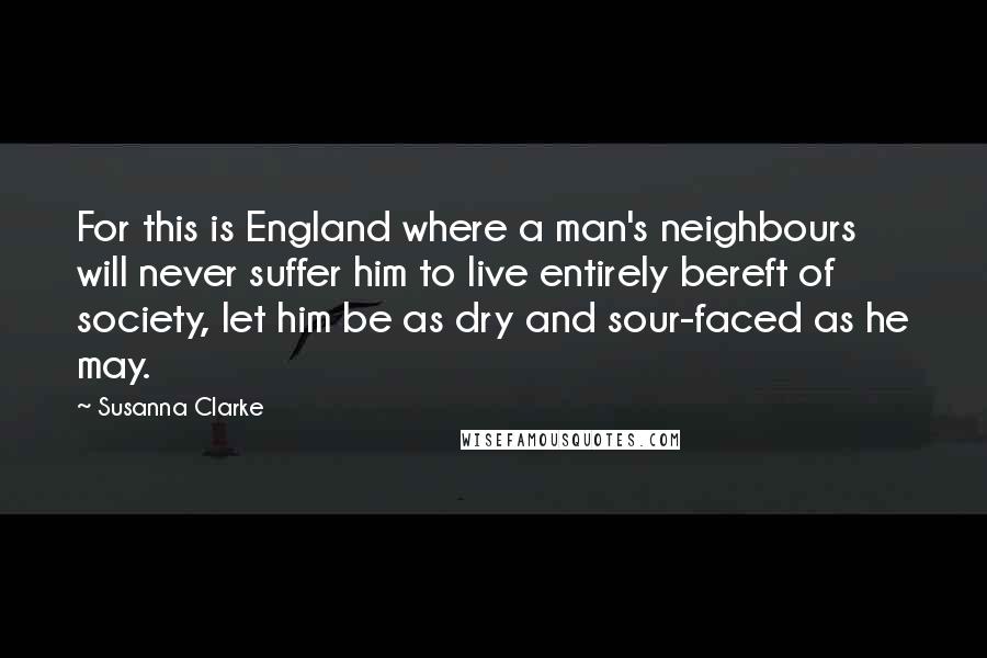 Susanna Clarke Quotes: For this is England where a man's neighbours will never suffer him to live entirely bereft of society, let him be as dry and sour-faced as he may.