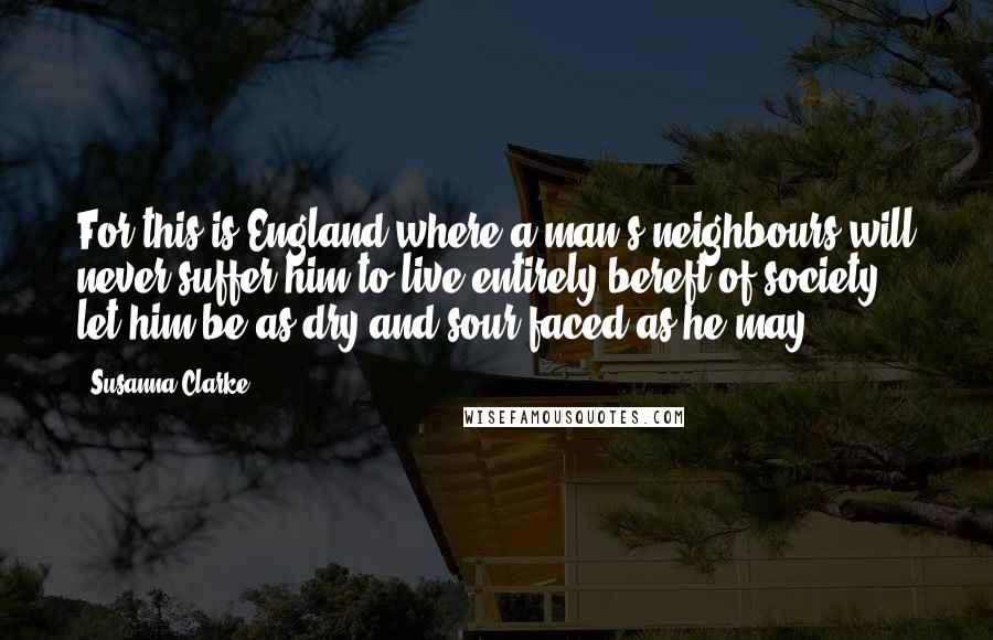Susanna Clarke Quotes: For this is England where a man's neighbours will never suffer him to live entirely bereft of society, let him be as dry and sour-faced as he may.