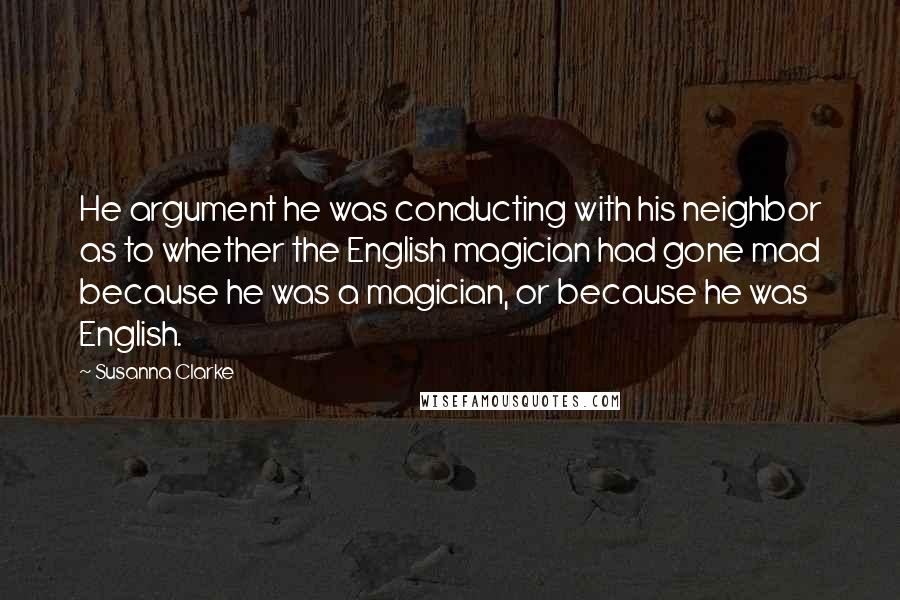 Susanna Clarke Quotes: He argument he was conducting with his neighbor as to whether the English magician had gone mad because he was a magician, or because he was English.