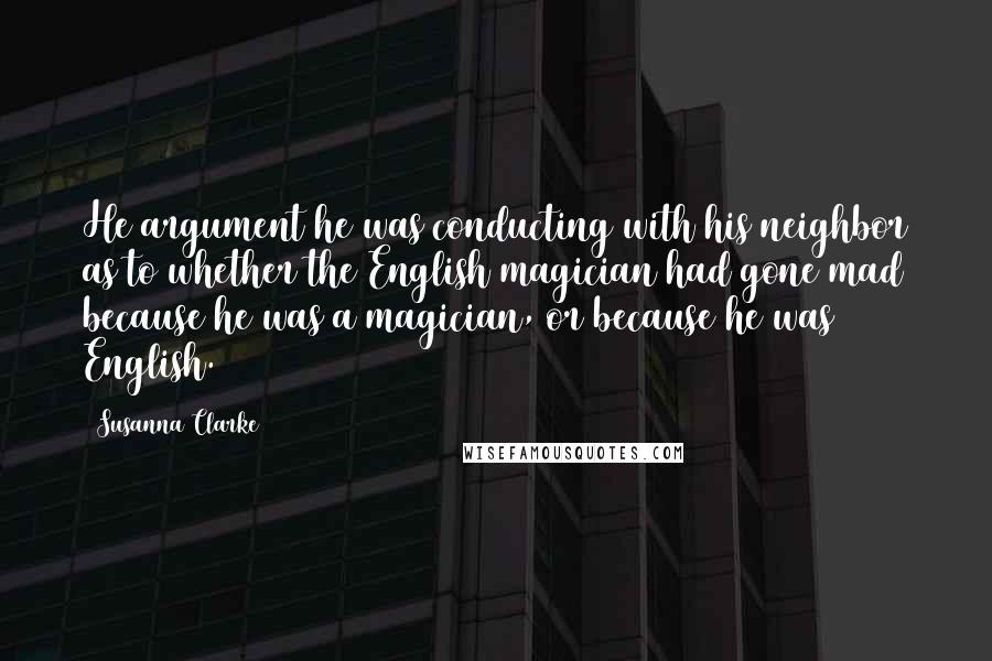 Susanna Clarke Quotes: He argument he was conducting with his neighbor as to whether the English magician had gone mad because he was a magician, or because he was English.