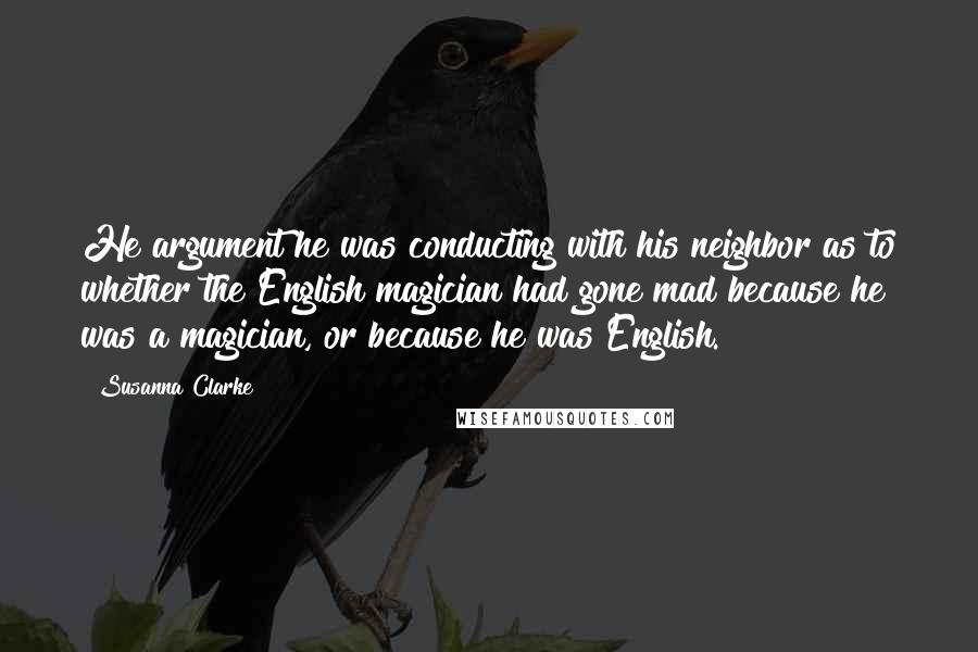 Susanna Clarke Quotes: He argument he was conducting with his neighbor as to whether the English magician had gone mad because he was a magician, or because he was English.