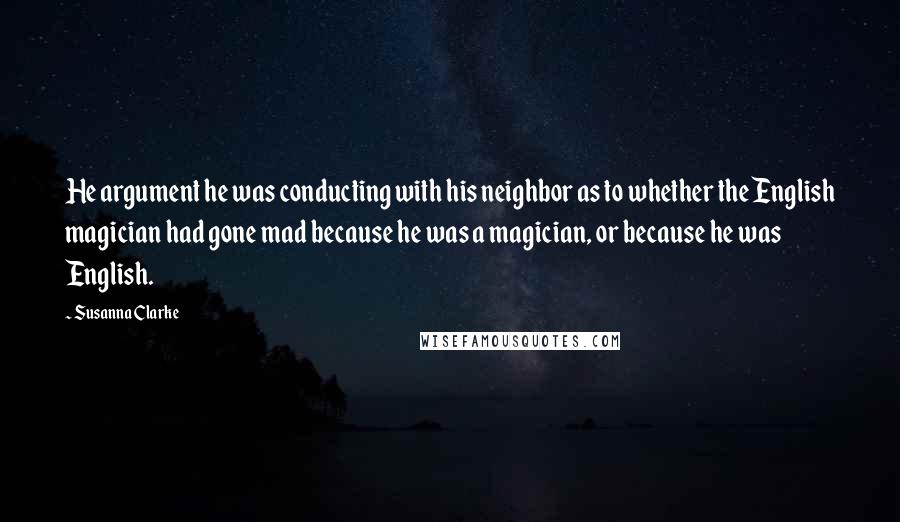 Susanna Clarke Quotes: He argument he was conducting with his neighbor as to whether the English magician had gone mad because he was a magician, or because he was English.