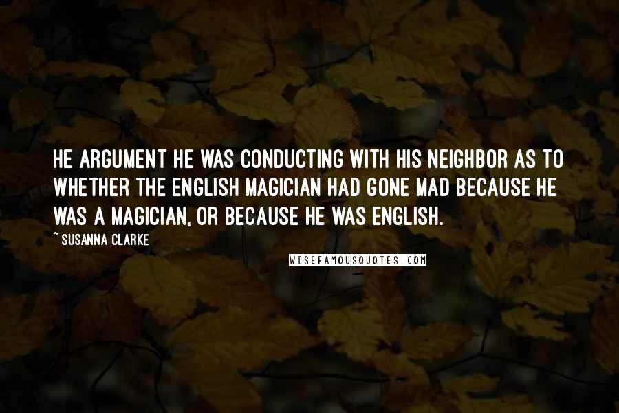 Susanna Clarke Quotes: He argument he was conducting with his neighbor as to whether the English magician had gone mad because he was a magician, or because he was English.