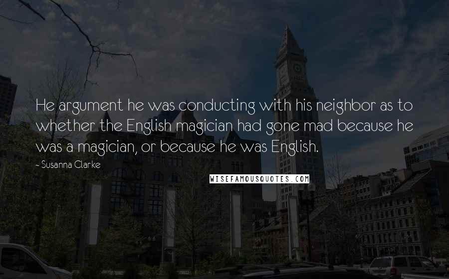 Susanna Clarke Quotes: He argument he was conducting with his neighbor as to whether the English magician had gone mad because he was a magician, or because he was English.