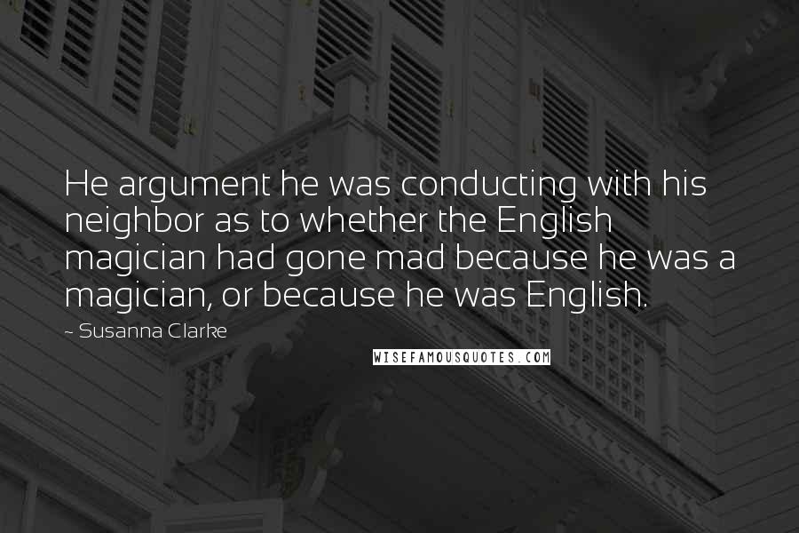 Susanna Clarke Quotes: He argument he was conducting with his neighbor as to whether the English magician had gone mad because he was a magician, or because he was English.