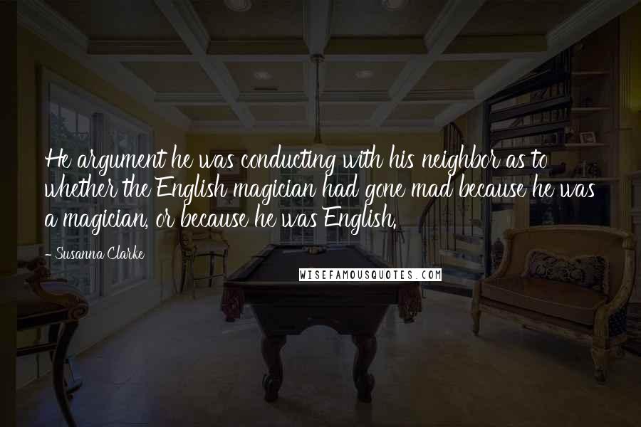 Susanna Clarke Quotes: He argument he was conducting with his neighbor as to whether the English magician had gone mad because he was a magician, or because he was English.