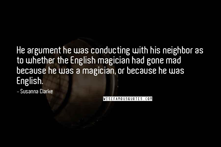 Susanna Clarke Quotes: He argument he was conducting with his neighbor as to whether the English magician had gone mad because he was a magician, or because he was English.