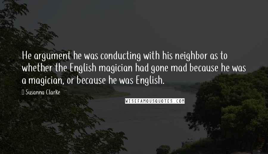 Susanna Clarke Quotes: He argument he was conducting with his neighbor as to whether the English magician had gone mad because he was a magician, or because he was English.