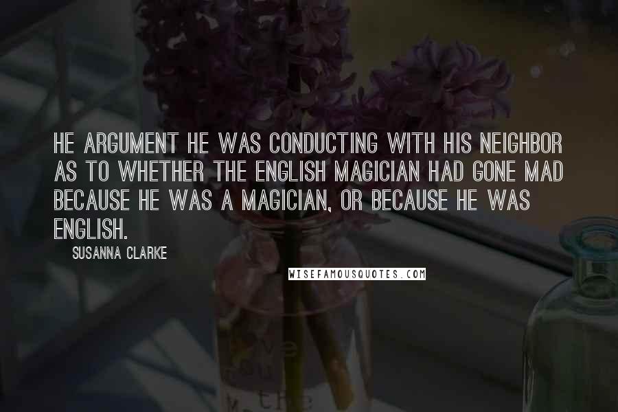 Susanna Clarke Quotes: He argument he was conducting with his neighbor as to whether the English magician had gone mad because he was a magician, or because he was English.