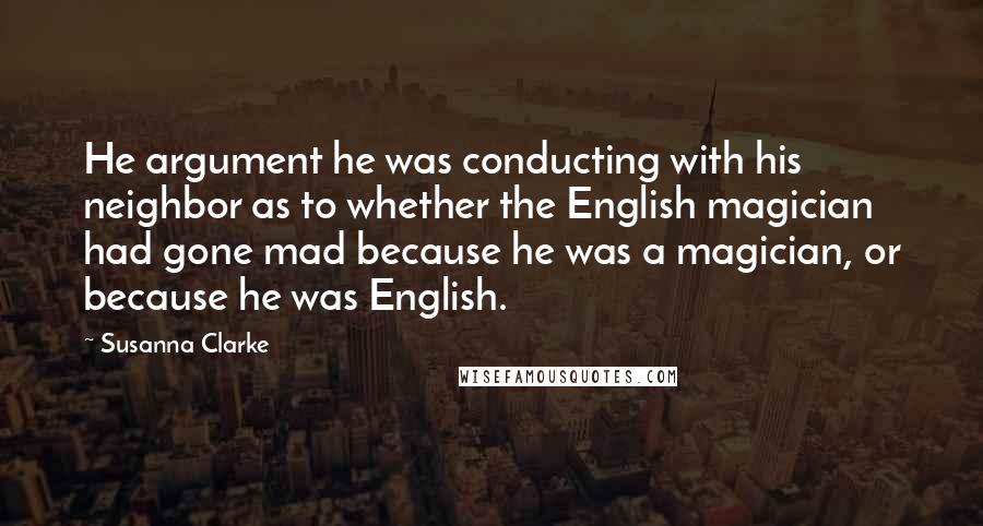 Susanna Clarke Quotes: He argument he was conducting with his neighbor as to whether the English magician had gone mad because he was a magician, or because he was English.