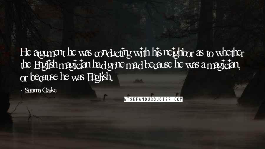 Susanna Clarke Quotes: He argument he was conducting with his neighbor as to whether the English magician had gone mad because he was a magician, or because he was English.