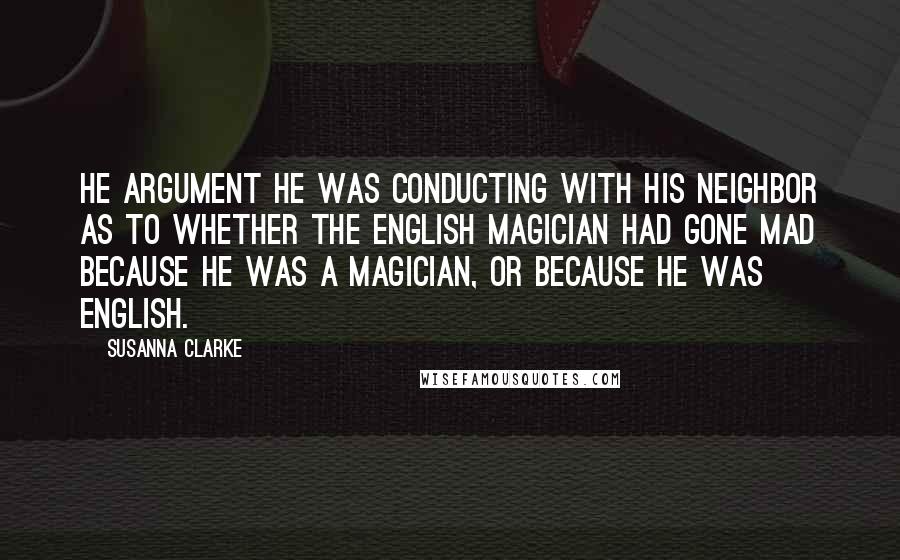Susanna Clarke Quotes: He argument he was conducting with his neighbor as to whether the English magician had gone mad because he was a magician, or because he was English.