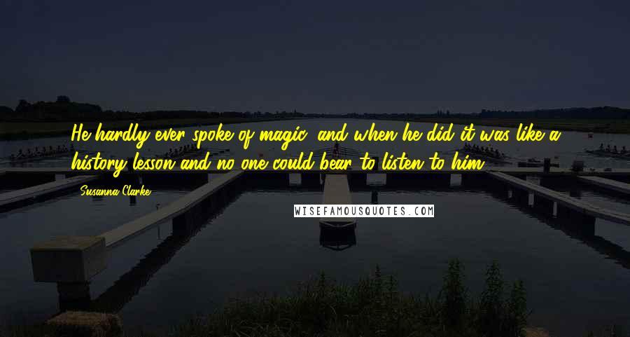 Susanna Clarke Quotes: He hardly ever spoke of magic, and when he did it was like a history lesson and no one could bear to listen to him.