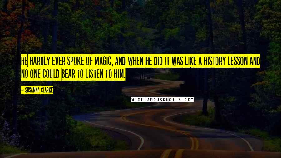 Susanna Clarke Quotes: He hardly ever spoke of magic, and when he did it was like a history lesson and no one could bear to listen to him.