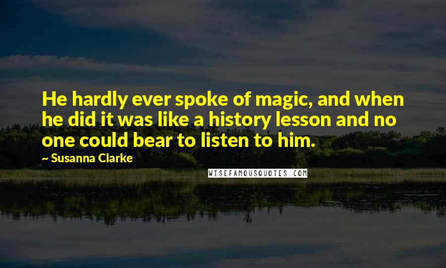 Susanna Clarke Quotes: He hardly ever spoke of magic, and when he did it was like a history lesson and no one could bear to listen to him.
