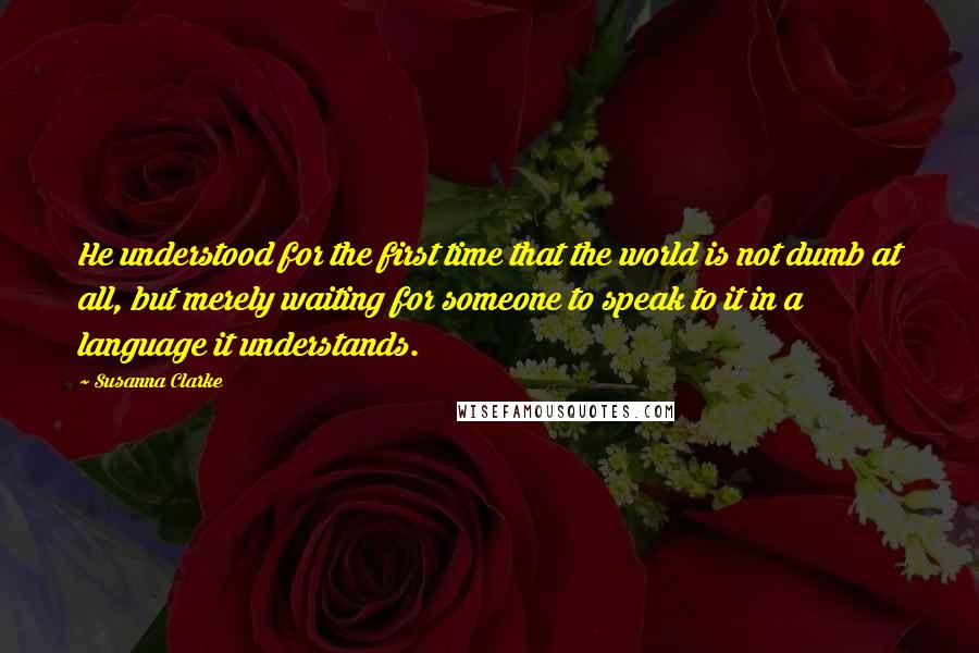 Susanna Clarke Quotes: He understood for the first time that the world is not dumb at all, but merely waiting for someone to speak to it in a language it understands.