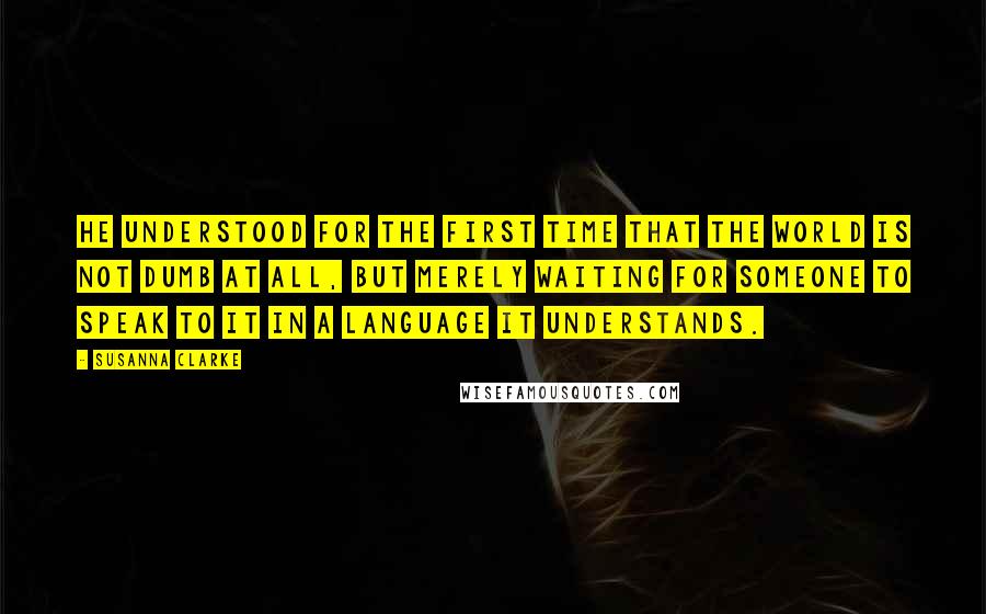 Susanna Clarke Quotes: He understood for the first time that the world is not dumb at all, but merely waiting for someone to speak to it in a language it understands.