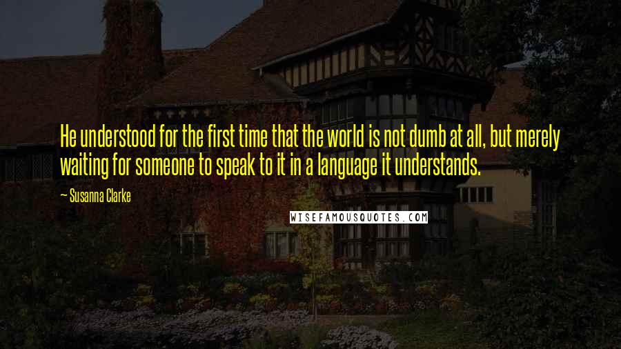 Susanna Clarke Quotes: He understood for the first time that the world is not dumb at all, but merely waiting for someone to speak to it in a language it understands.