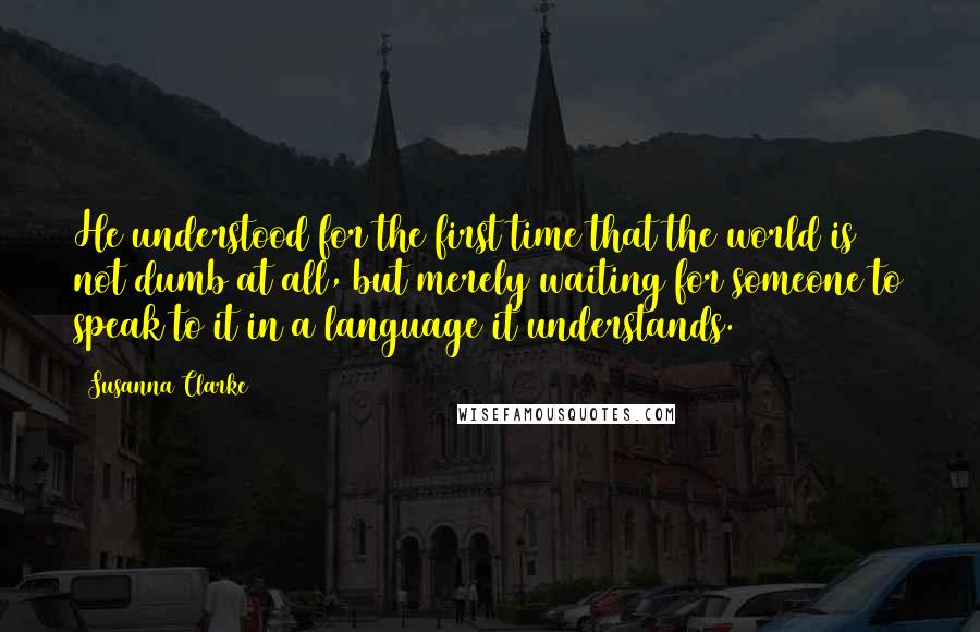 Susanna Clarke Quotes: He understood for the first time that the world is not dumb at all, but merely waiting for someone to speak to it in a language it understands.