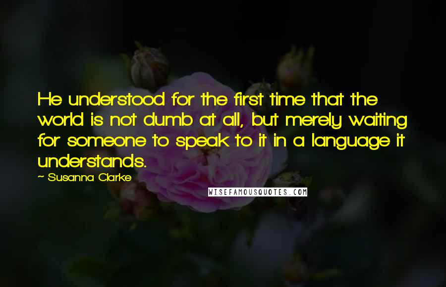 Susanna Clarke Quotes: He understood for the first time that the world is not dumb at all, but merely waiting for someone to speak to it in a language it understands.