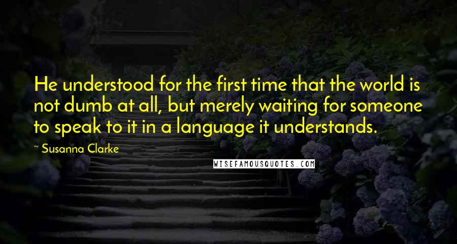 Susanna Clarke Quotes: He understood for the first time that the world is not dumb at all, but merely waiting for someone to speak to it in a language it understands.