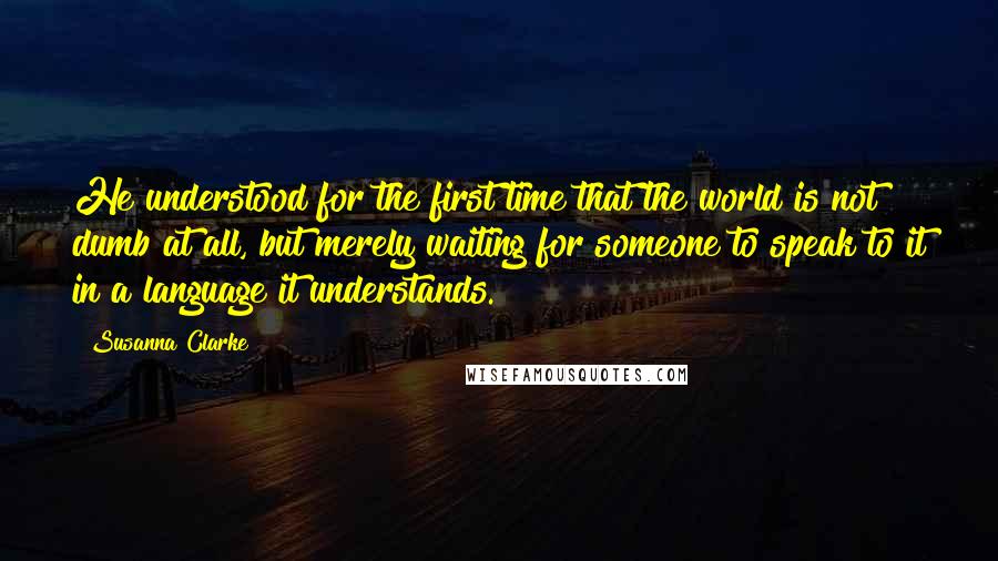 Susanna Clarke Quotes: He understood for the first time that the world is not dumb at all, but merely waiting for someone to speak to it in a language it understands.