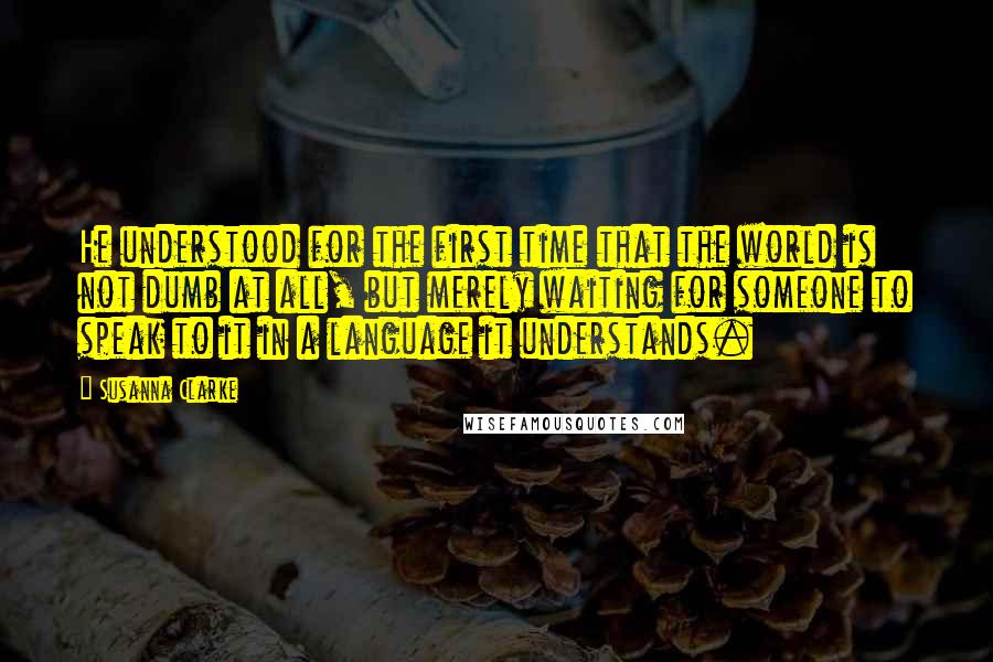 Susanna Clarke Quotes: He understood for the first time that the world is not dumb at all, but merely waiting for someone to speak to it in a language it understands.