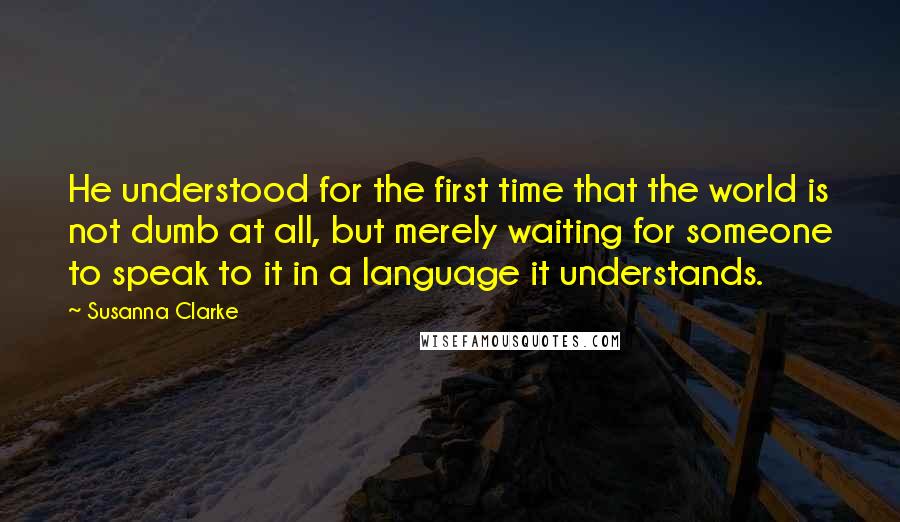 Susanna Clarke Quotes: He understood for the first time that the world is not dumb at all, but merely waiting for someone to speak to it in a language it understands.