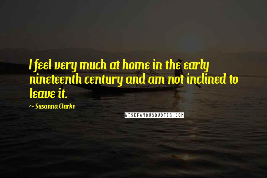 Susanna Clarke Quotes: I feel very much at home in the early nineteenth century and am not inclined to leave it.