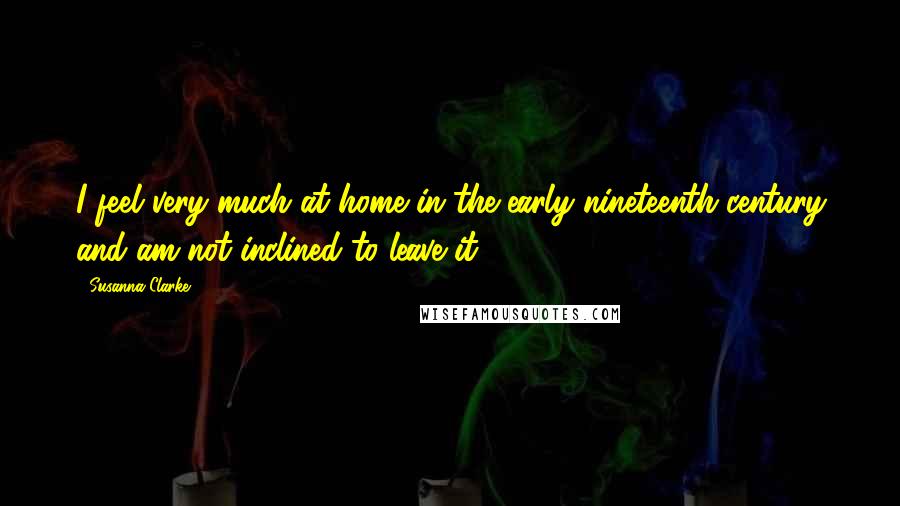 Susanna Clarke Quotes: I feel very much at home in the early nineteenth century and am not inclined to leave it.