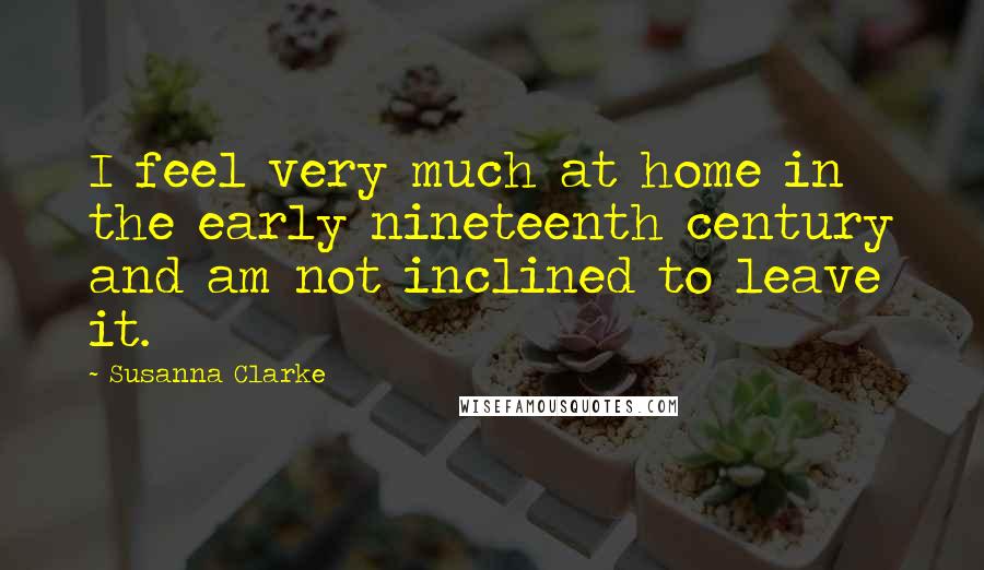 Susanna Clarke Quotes: I feel very much at home in the early nineteenth century and am not inclined to leave it.