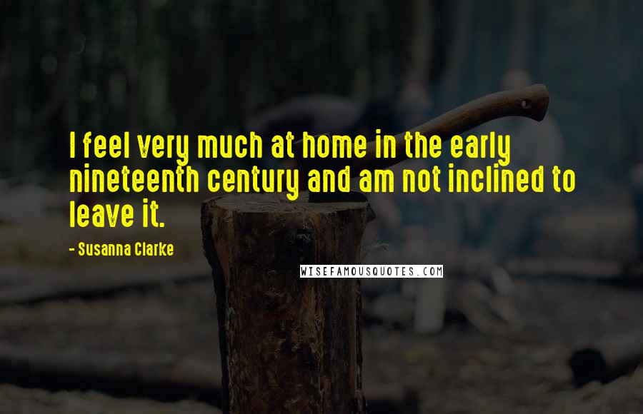 Susanna Clarke Quotes: I feel very much at home in the early nineteenth century and am not inclined to leave it.