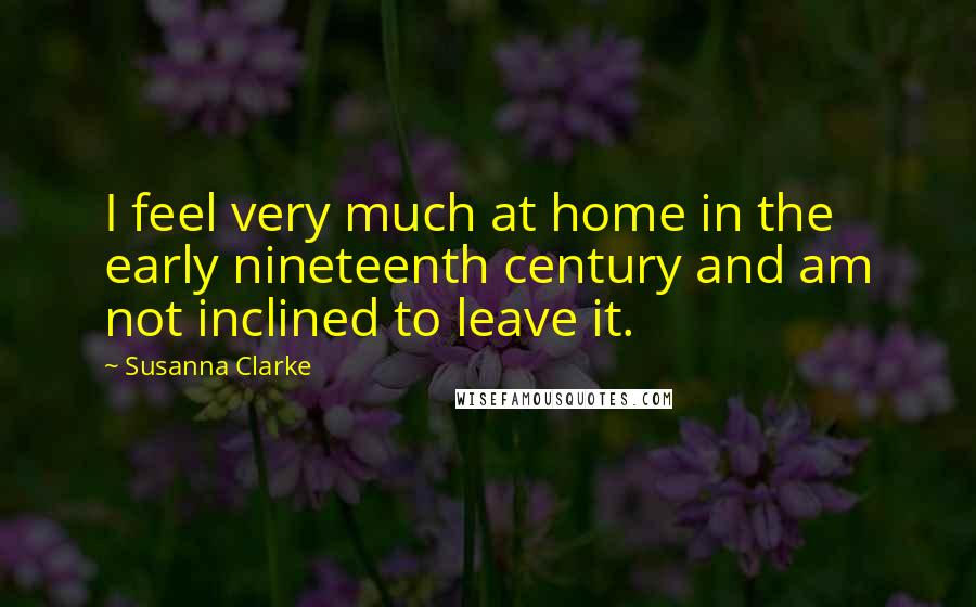 Susanna Clarke Quotes: I feel very much at home in the early nineteenth century and am not inclined to leave it.