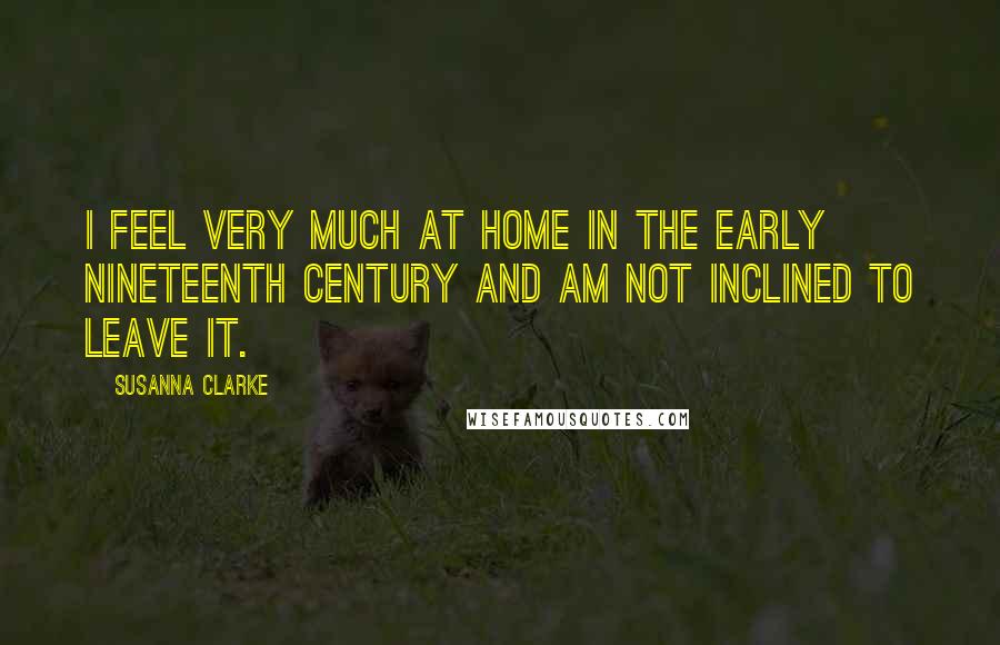 Susanna Clarke Quotes: I feel very much at home in the early nineteenth century and am not inclined to leave it.