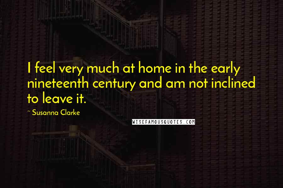 Susanna Clarke Quotes: I feel very much at home in the early nineteenth century and am not inclined to leave it.