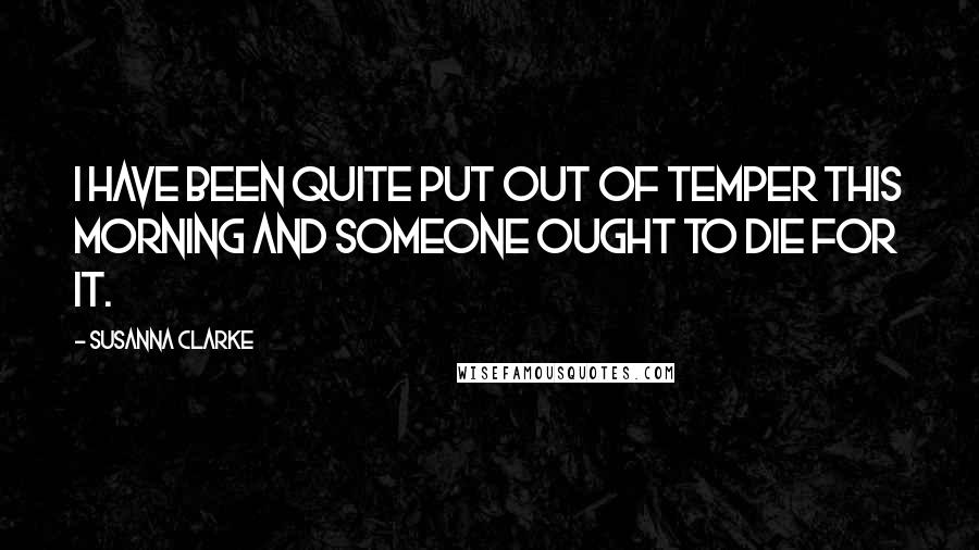 Susanna Clarke Quotes: I have been quite put out of temper this morning and someone ought to die for it.