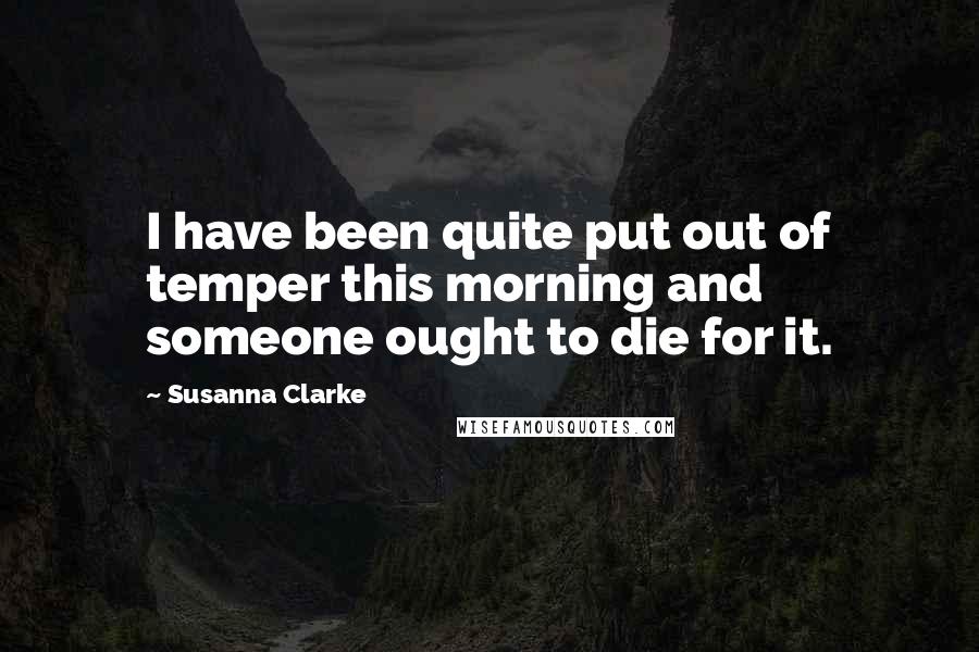 Susanna Clarke Quotes: I have been quite put out of temper this morning and someone ought to die for it.