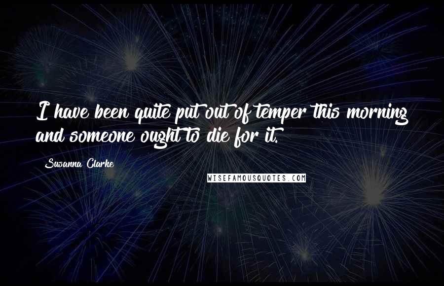 Susanna Clarke Quotes: I have been quite put out of temper this morning and someone ought to die for it.