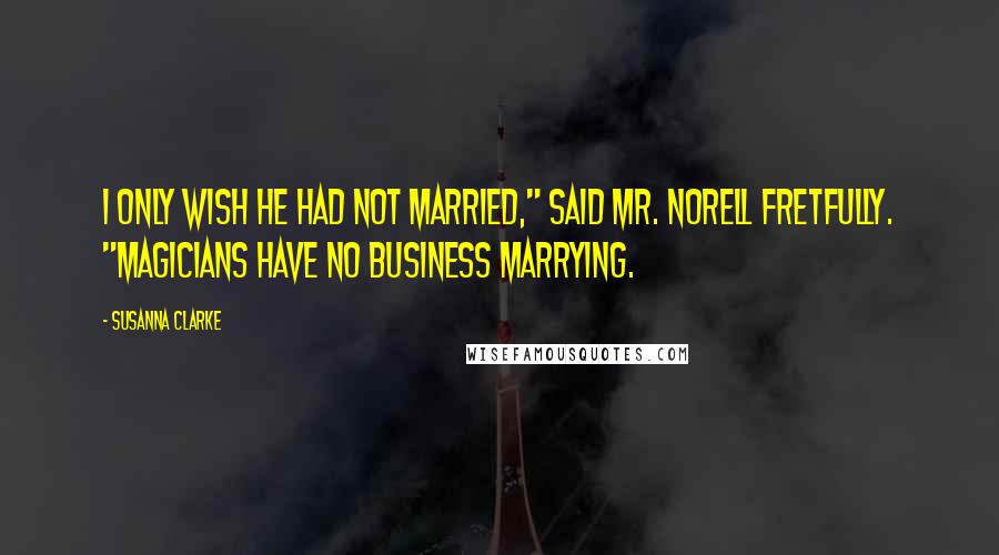 Susanna Clarke Quotes: I only wish he had not married," said Mr. Norell fretfully. "Magicians have no business marrying.
