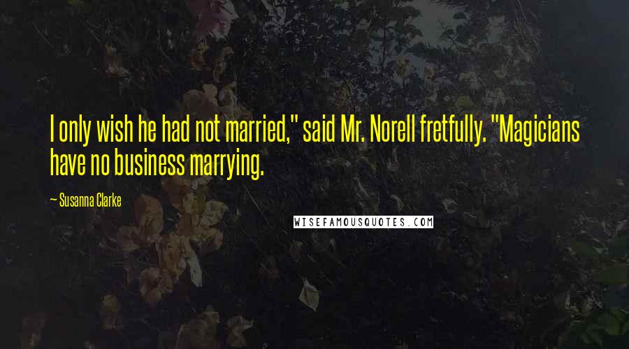 Susanna Clarke Quotes: I only wish he had not married," said Mr. Norell fretfully. "Magicians have no business marrying.