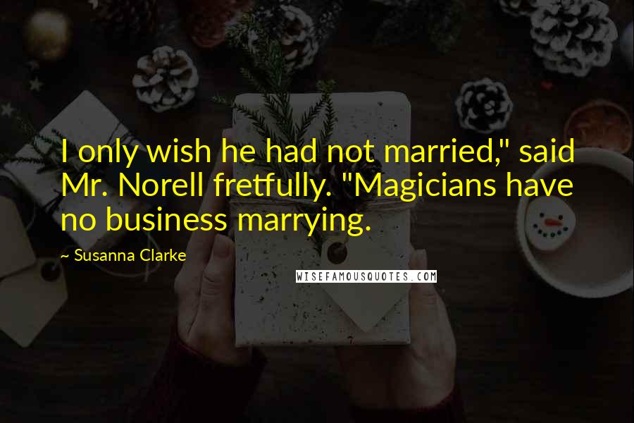 Susanna Clarke Quotes: I only wish he had not married," said Mr. Norell fretfully. "Magicians have no business marrying.