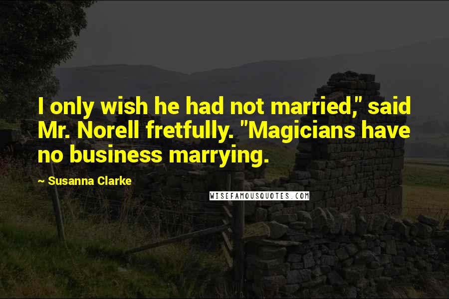 Susanna Clarke Quotes: I only wish he had not married," said Mr. Norell fretfully. "Magicians have no business marrying.