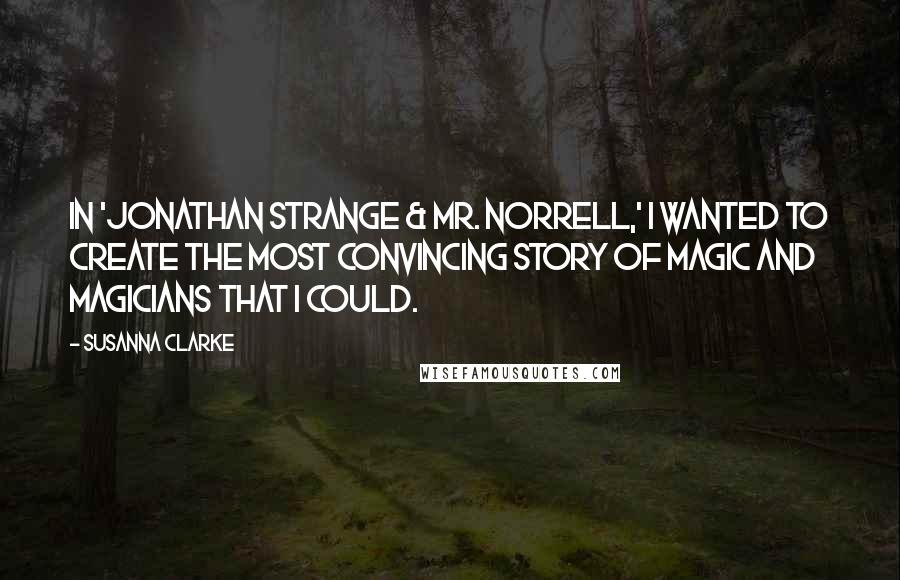 Susanna Clarke Quotes: In 'Jonathan Strange & Mr. Norrell,' I wanted to create the most convincing story of magic and magicians that I could.