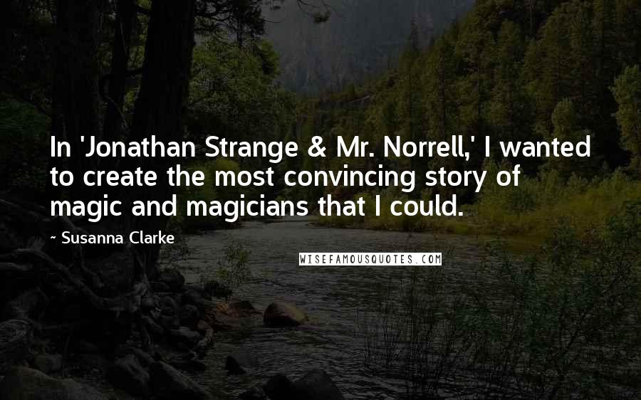 Susanna Clarke Quotes: In 'Jonathan Strange & Mr. Norrell,' I wanted to create the most convincing story of magic and magicians that I could.